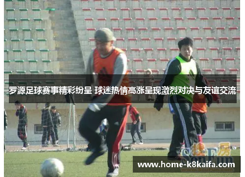 罗源足球赛事精彩纷呈 球迷热情高涨呈现激烈对决与友谊交流